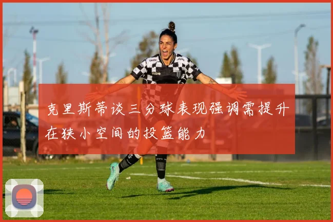 克里斯蒂谈三分球表现强调需提升在狭小空间的投篮能力