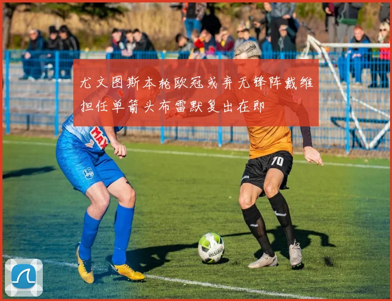 尤文图斯本轮欧冠或弃无锋阵戴维担任单箭头布雷默复出在即