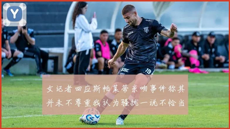 女记者回应斯帕莱蒂亲吻事件称其并未不尊重我认为骚扰一说不恰当