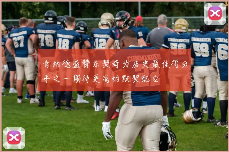 肯纳德盛赞东契奇为历史最佳得分手之一期待更高的默契配合