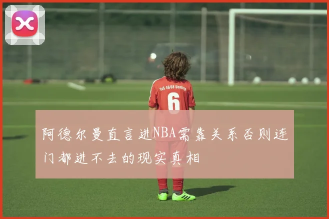 阿德尔曼直言进NBA需靠关系否则连门都进不去的现实真相