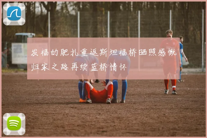 发福的肥扎重返斯坦福桥晒照感慨归家之路再续蓝桥情怀