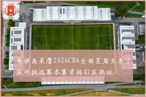 蒋祺禹荣膺2026CBA全明星周末李宁技巧挑战赛参赛资格引发热议