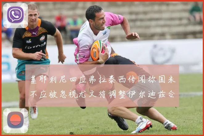 基耶利尼回应弗拉泰西传闻称国米不应被忽视尤文将调整伊尔迪兹合同内容