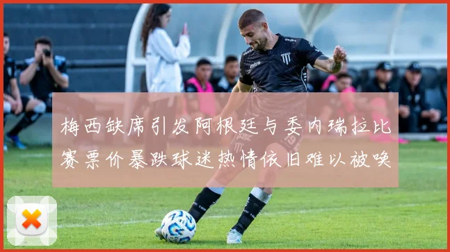 梅西缺席引发阿根廷与委内瑞拉比赛票价暴跌球迷热情依旧难以被唤醒