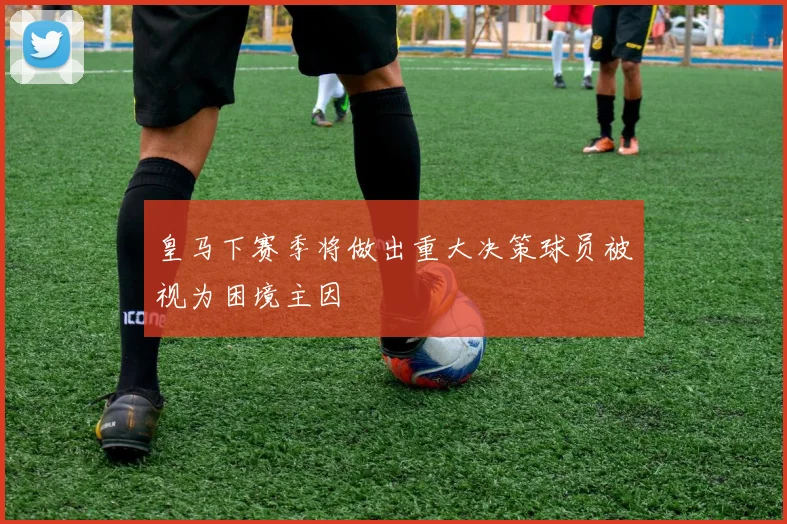 皇马下赛季将做出重大决策球员被视为困境主因