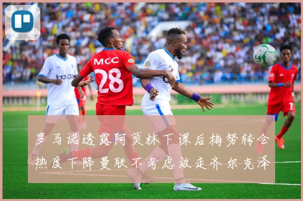 罗马诺透露阿莫林下课后梅努转会热度下降曼联不考虑放走齐尔克泽