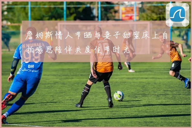 詹姆斯情人节晒与妻子甜蜜床上自拍感恩陪伴共度佳节时光