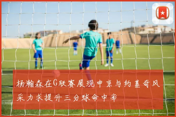 杨瀚森在G联赛展现申京与约基奇风采力求提升三分球命中率