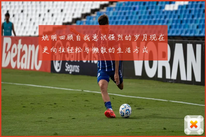 姚明回顾自我意识强烈的岁月现在更向往轻松与懒散的生活方式