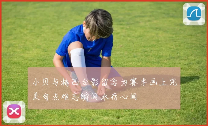 小贝与梅西合影留念为赛季画上完美句点难忘瞬间永存心间