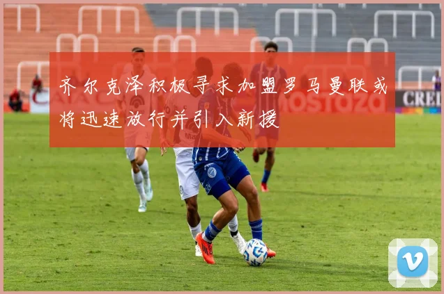 齐尔克泽积极寻求加盟罗马曼联或将迅速放行并引入新援