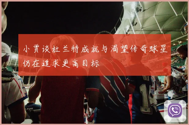 小贾谈杜兰特成就与渴望传奇球星仍在追求更高目标