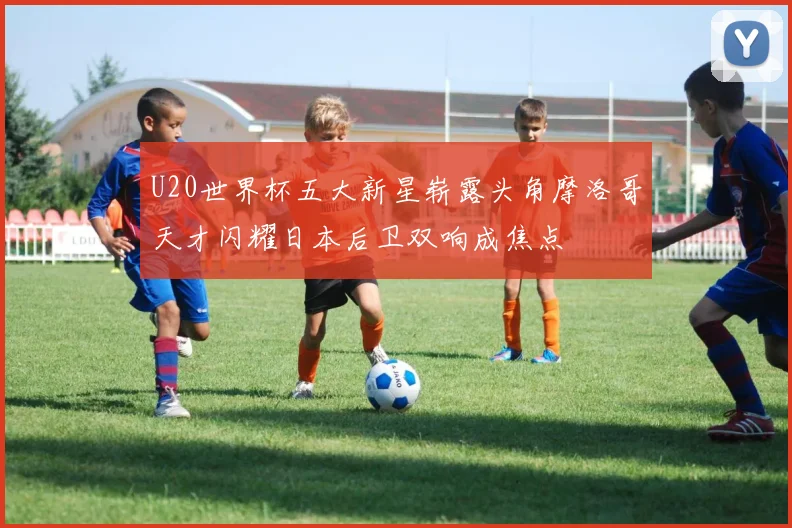 U20世界杯五大新星崭露头角摩洛哥天才闪耀日本后卫双响成焦点