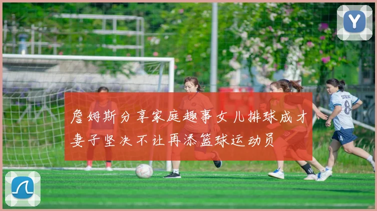 詹姆斯分享家庭趣事女儿排球成才妻子坚决不让再添篮球运动员