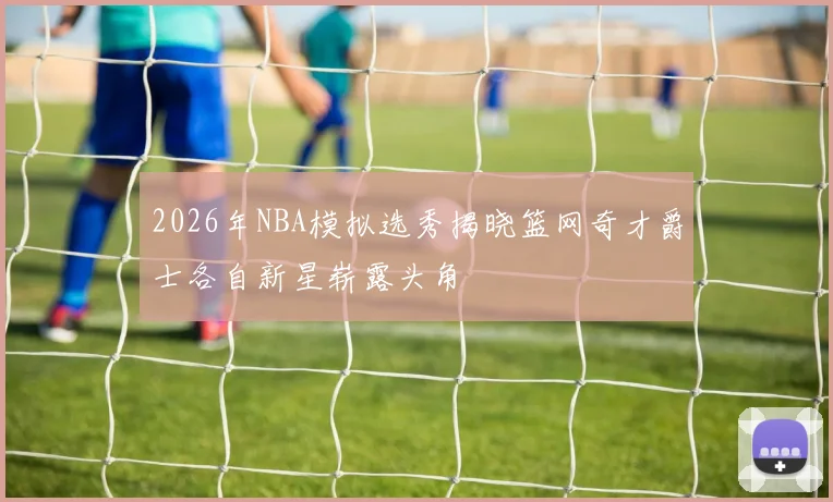 2026年NBA模拟选秀揭晓篮网奇才爵士各自新星崭露头角
