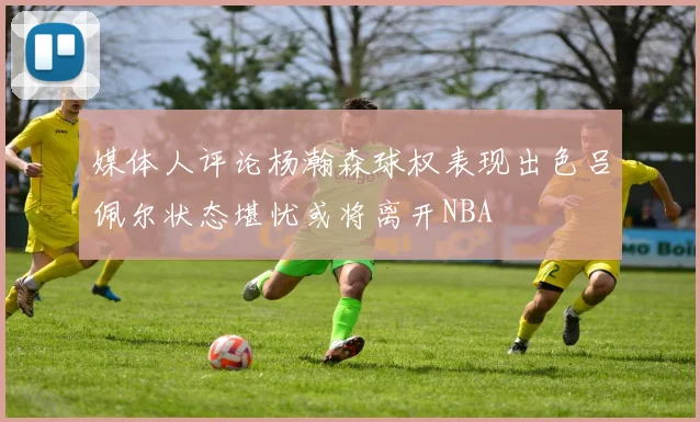 媒体人评论杨瀚森球权表现出色吕佩尔状态堪忧或将离开NBA