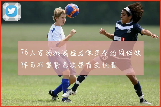 76人客场挑战猛龙保罗乔治因伤缺阵乌布雷紧急顶替首发位置