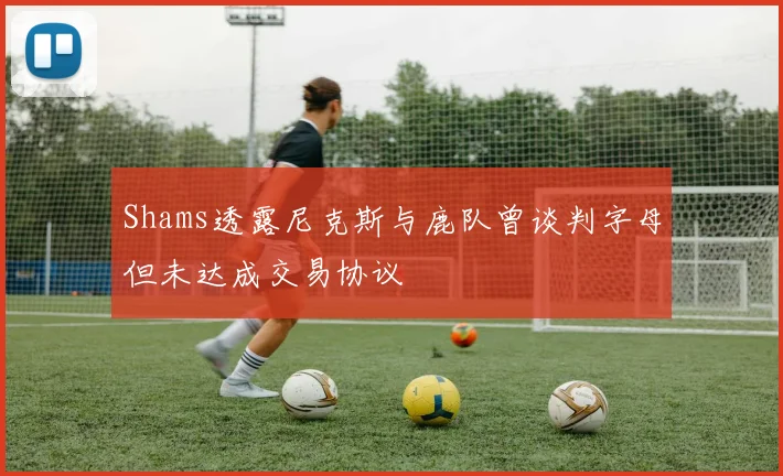 Shams透露尼克斯与鹿队曾谈判字母但未达成交易协议