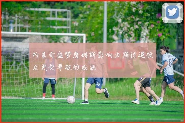 约基奇盛赞詹姆斯影响力期待退役后更受尊敬的成就