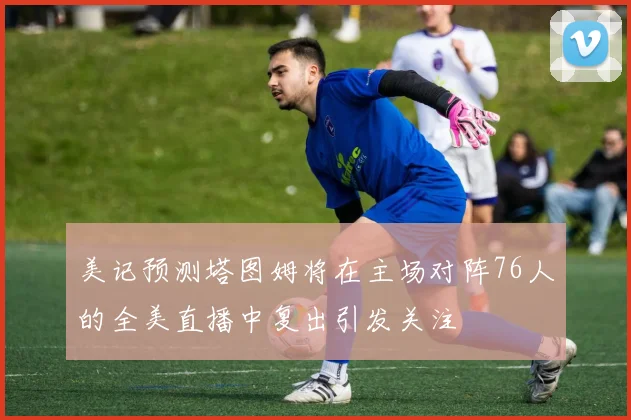 美记预测塔图姆将在主场对阵76人的全美直播中复出引发关注