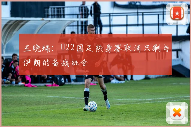 王晓瑞：U22国足热身赛取消只剩与伊朗的备战机会