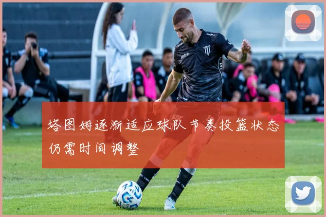 塔图姆逐渐适应球队节奏投篮状态仍需时间调整