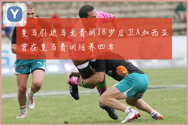 皇马引进马竞青训18岁后卫A加西亚曾在皇马青训培养四年