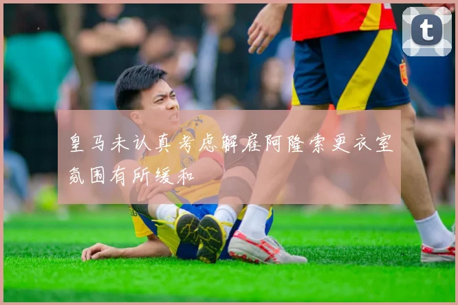 皇马未认真考虑解雇阿隆索更衣室氛围有所缓和