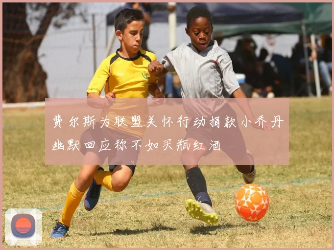 费尔斯为联盟关怀行动捐款小乔丹幽默回应称不如买瓶红酒