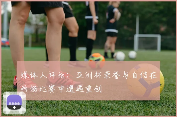 媒体人评论：亚洲杯荣誉与自信在两场比赛中遭遇重创