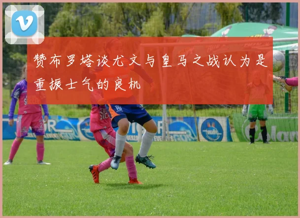 赞布罗塔谈尤文与皇马之战认为是重振士气的良机