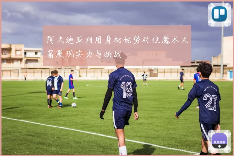 阿夫迪亚利用身材优势对位魔术火箭展现实力与挑战